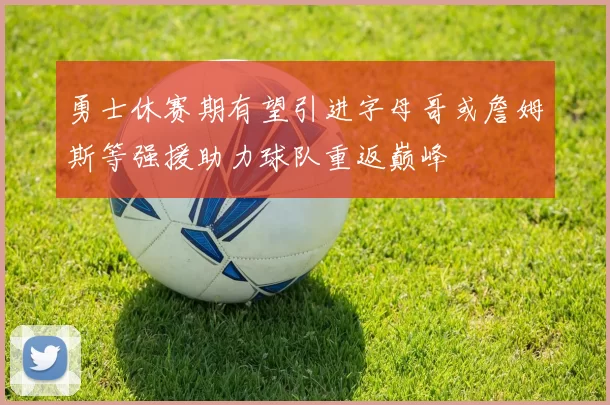 勇士休赛期有望引进字母哥或詹姆斯等强援助力球队重返巅峰