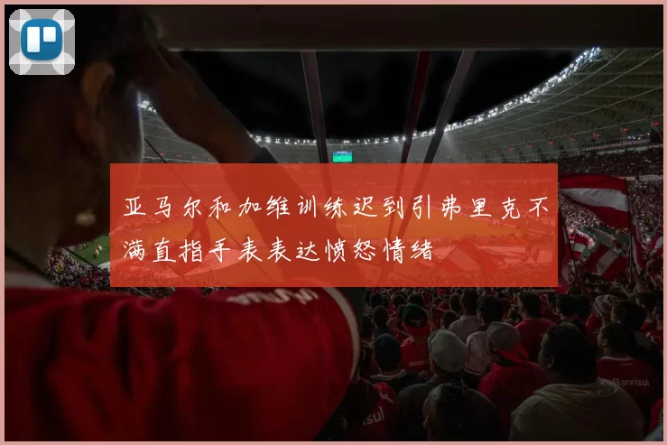 亚马尔和加维训练迟到引弗里克不满直指手表表达愤怒情绪