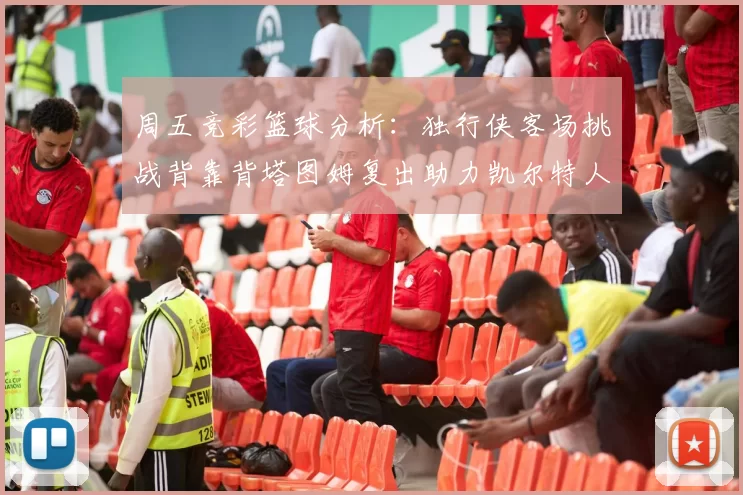 周五竞彩篮球分析：独行侠客场挑战背靠背塔图姆复出助力凯尔特人