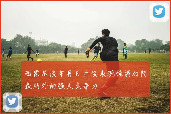 西蒙尼谈布鲁日主场表现强调对阿森纳外的强大竞争力