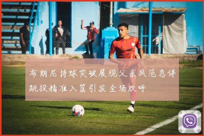 布朗尼持球突破展现父亲风范急停跳投精准入筐引发全场欢呼
