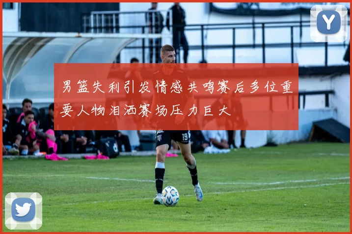 男篮失利引发情感共鸣赛后多位重要人物泪洒赛场压力巨大