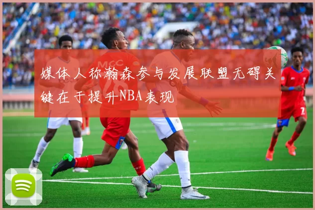 媒体人称瀚森参与发展联盟无碍关键在于提升NBA表现