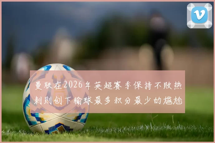 曼联在2026年英超赛季保持不败热刺则创下输球最多积分最少的尴尬纪录