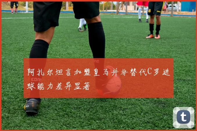 阿扎尔坦言加盟皇马并非替代C罗进球能力差异显著