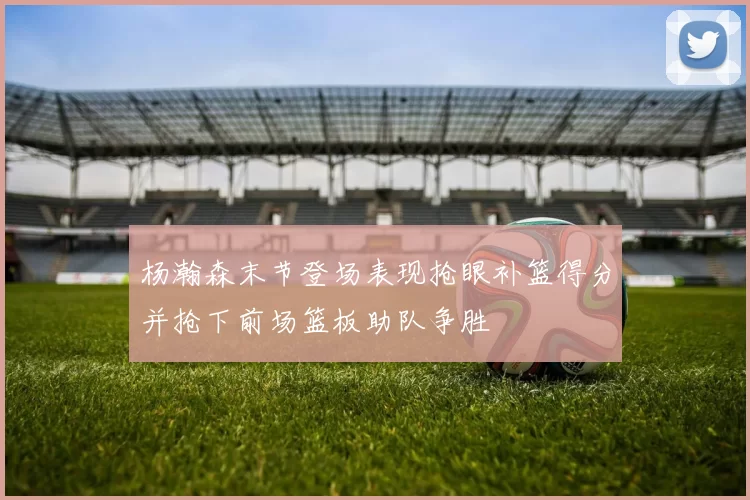杨瀚森末节登场表现抢眼补篮得分并抢下前场篮板助队争胜
