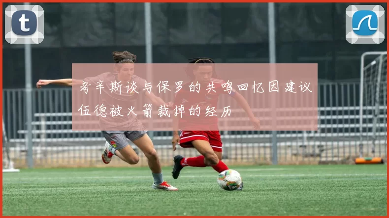 考辛斯谈与保罗的共鸣回忆因建议伍德被火箭裁掉的经历