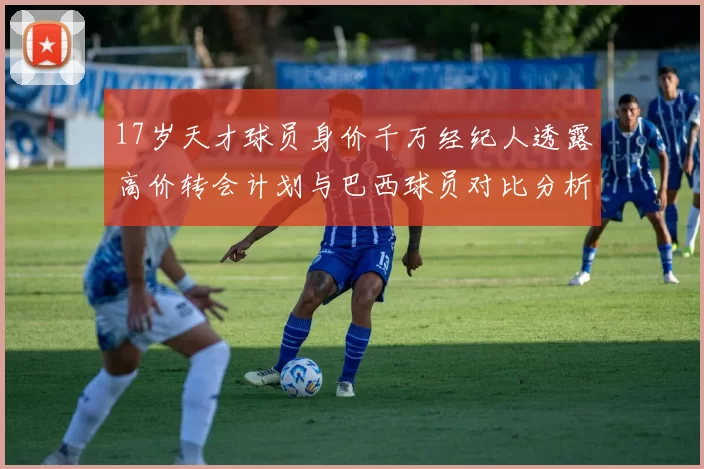17岁天才球员身价千万经纪人透露高价转会计划与巴西球员对比分析