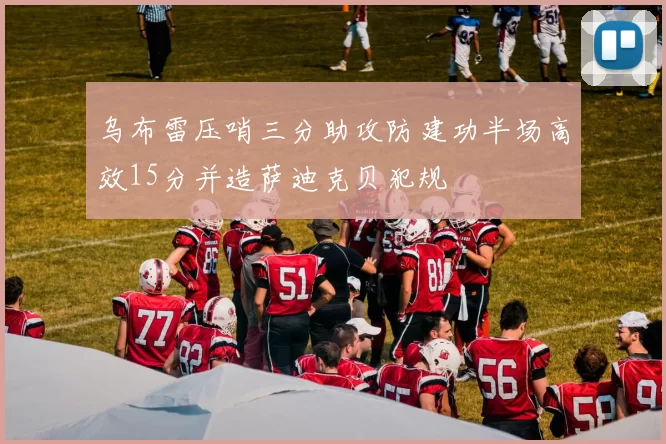 乌布雷压哨三分助攻防建功半场高效15分并造萨迪克贝犯规
