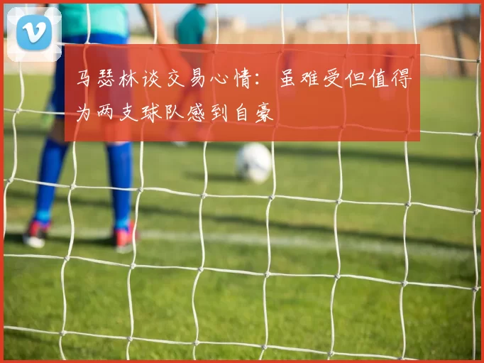 马瑟林谈交易心情：虽难受但值得为两支球队感到自豪