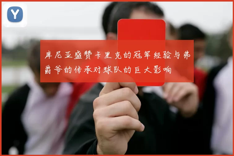 库尼亚盛赞卡里克的冠军经验与弗爵爷的传承对球队的巨大影响