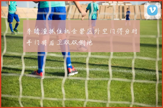 李晴潼抓住机会禁区外空门得分对手门将后卫双双倒地