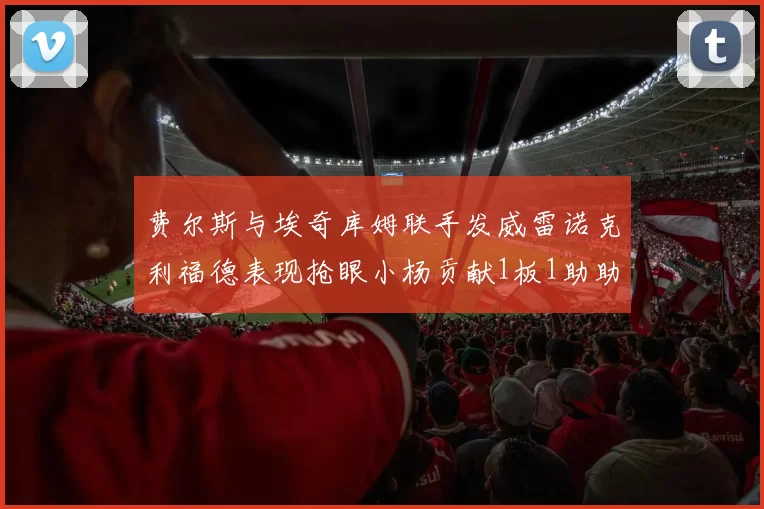 费尔斯与埃奇库姆联手发威雷诺克利福德表现抢眼小杨贡献1板1助助力球队