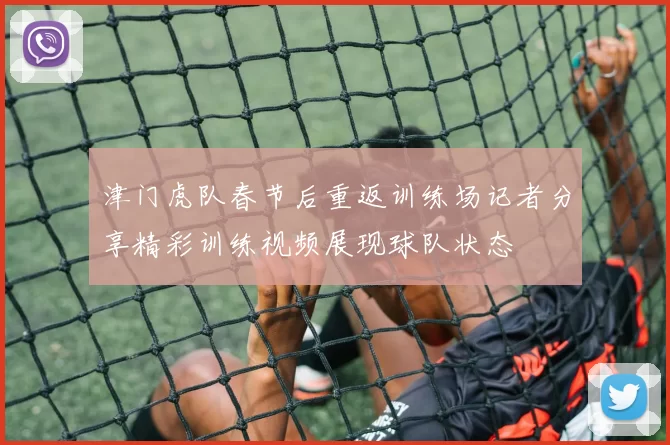 津门虎队春节后重返训练场记者分享精彩训练视频展现球队状态