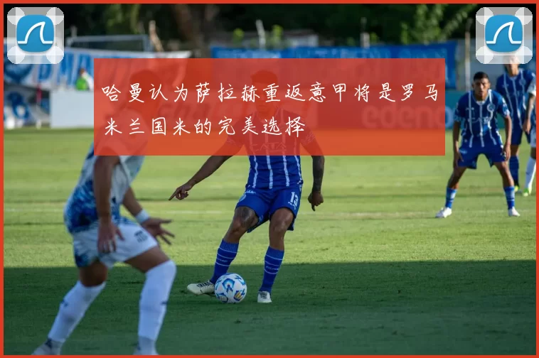 哈曼认为萨拉赫重返意甲将是罗马米兰国米的完美选择