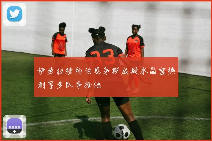 伊劳拉续约伯恩茅斯成疑水晶宫热刺等多队争抢他