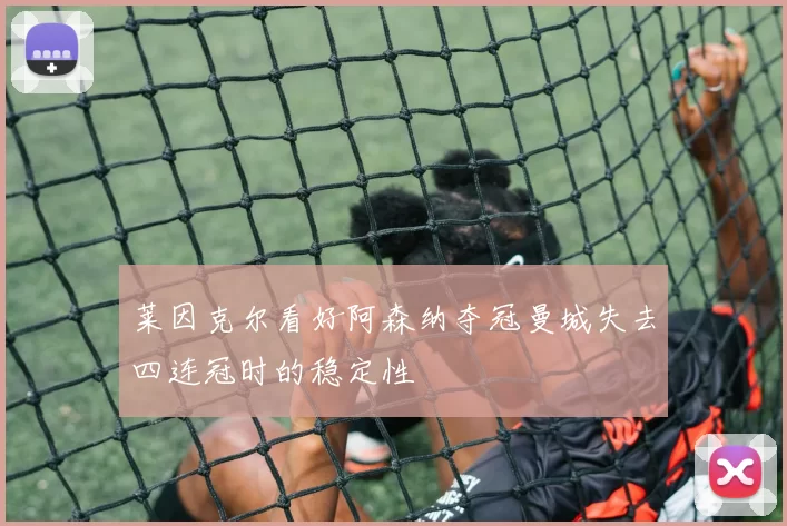 莱因克尔看好阿森纳夺冠曼城失去四连冠时的稳定性